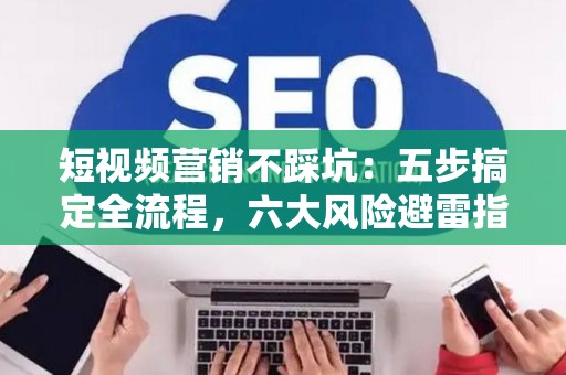 短视频营销不踩坑：五步搞定全流程，六大风险避雷指南