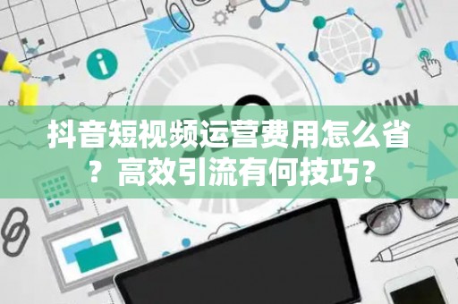 抖音短视频运营费用怎么省？高效引流有何技巧？