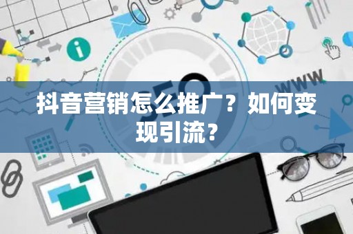 抖音营销怎么推广？如何变现引流？