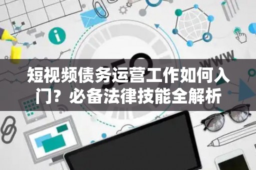 短视频债务运营工作如何入门？必备法律技能全解析