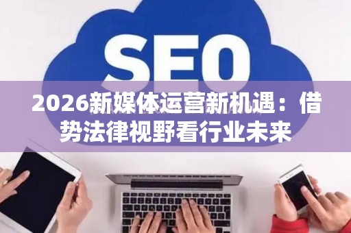 2026新媒体运营新机遇：借势法律视野看行业未来