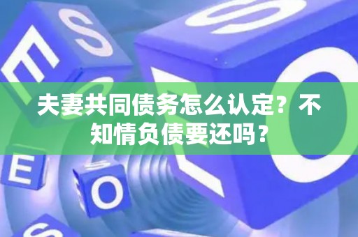 夫妻共同债务怎么认定？不知情负债要还吗？