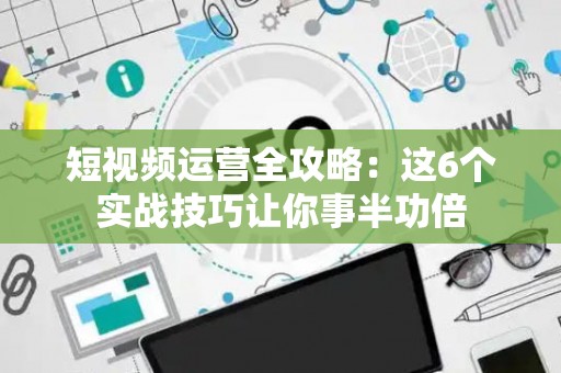短视频运营全攻略：这6个实战技巧让你事半功倍